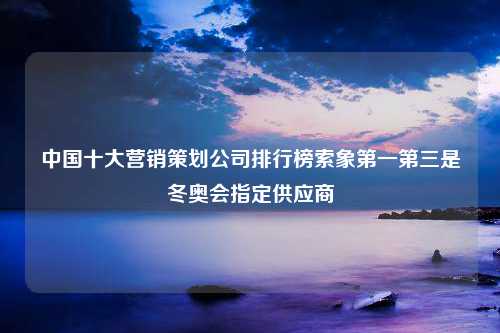 中国十大营销策划公司排行榜索象第一第三是冬奥会指定供应商