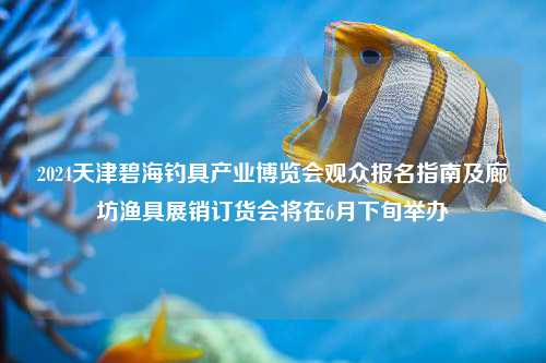2024天津碧海钓具产业博览会观众报名指南及廊坊渔具展销订货会将在6月下旬举办
